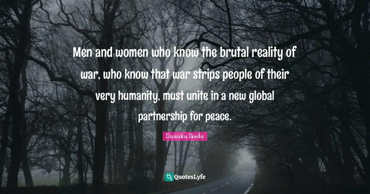 Men and women who know the brutal reality of war, who know that war strips people of their very humanity, must unite in a new global partnership for peace.