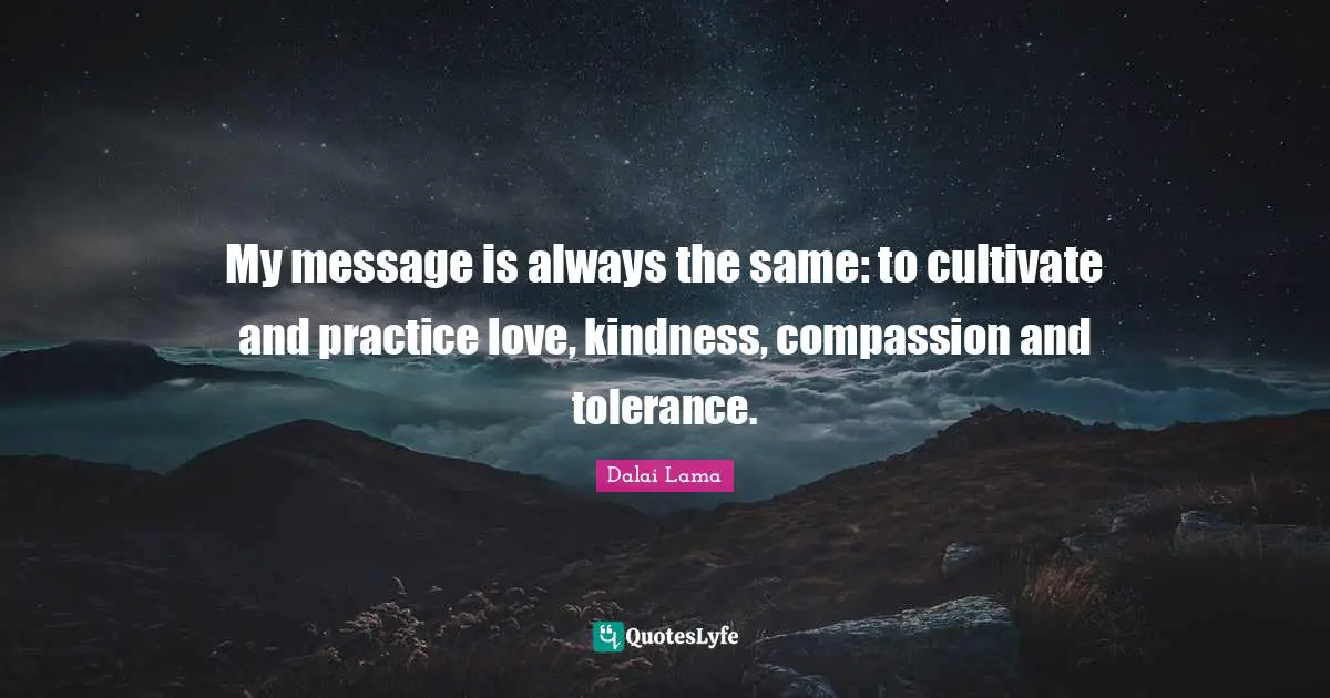 My message is always the same: to cultivate and practice love, kindness, compassion and tolerance.
