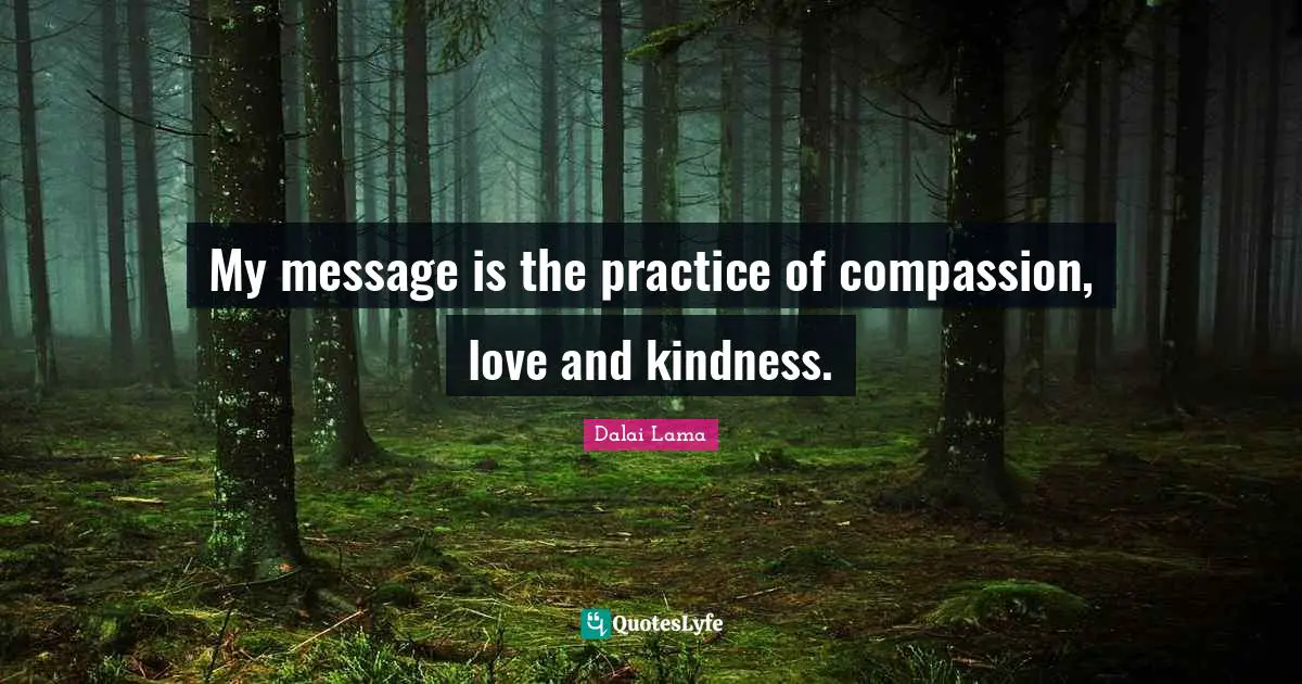 My message is the practice of compassion, love and kindness.