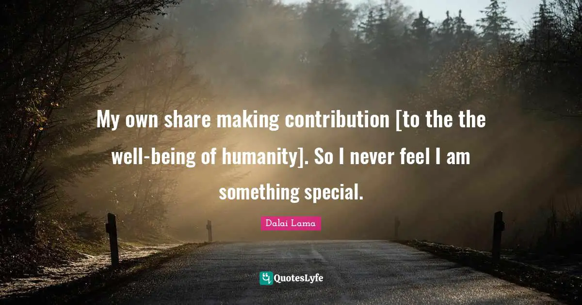 My own share making contribution [to the the well-being of humanity]. So I never feel I am something special.