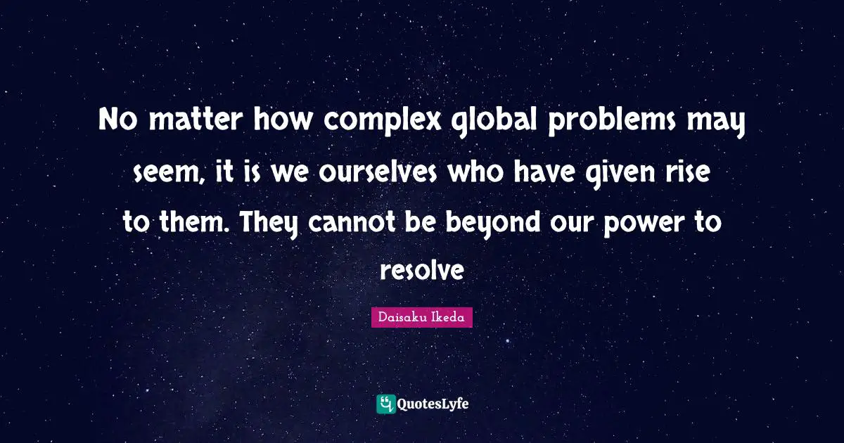 No matter how complex global problems may seem, it is we ourselves who have given rise to them. They cannot be beyond our power to resolve