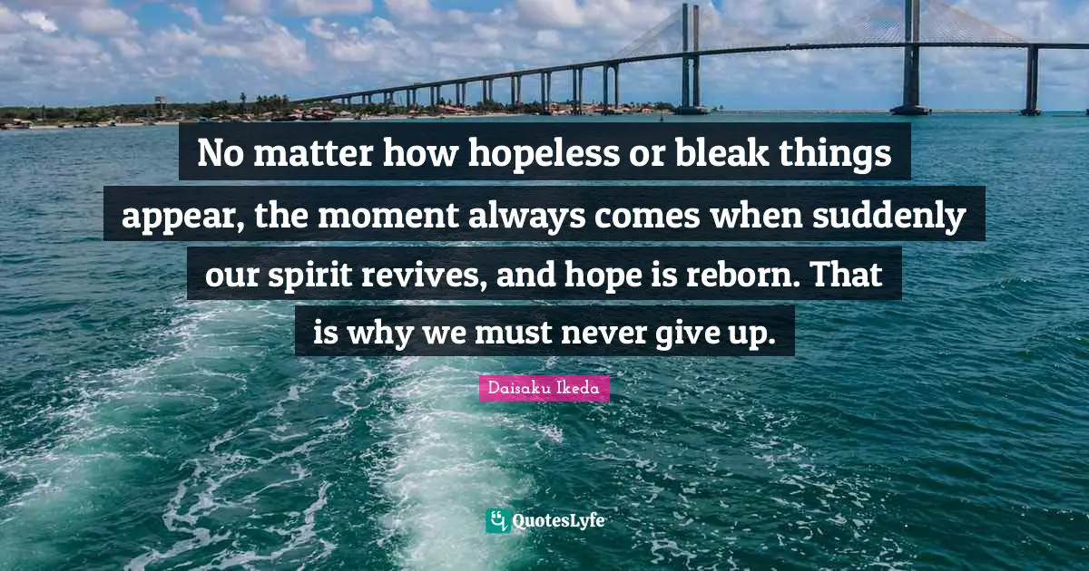 No matter how hopeless or bleak things appear, the moment always comes when suddenly our spirit revives, and hope is reborn. That is why we must never give up.