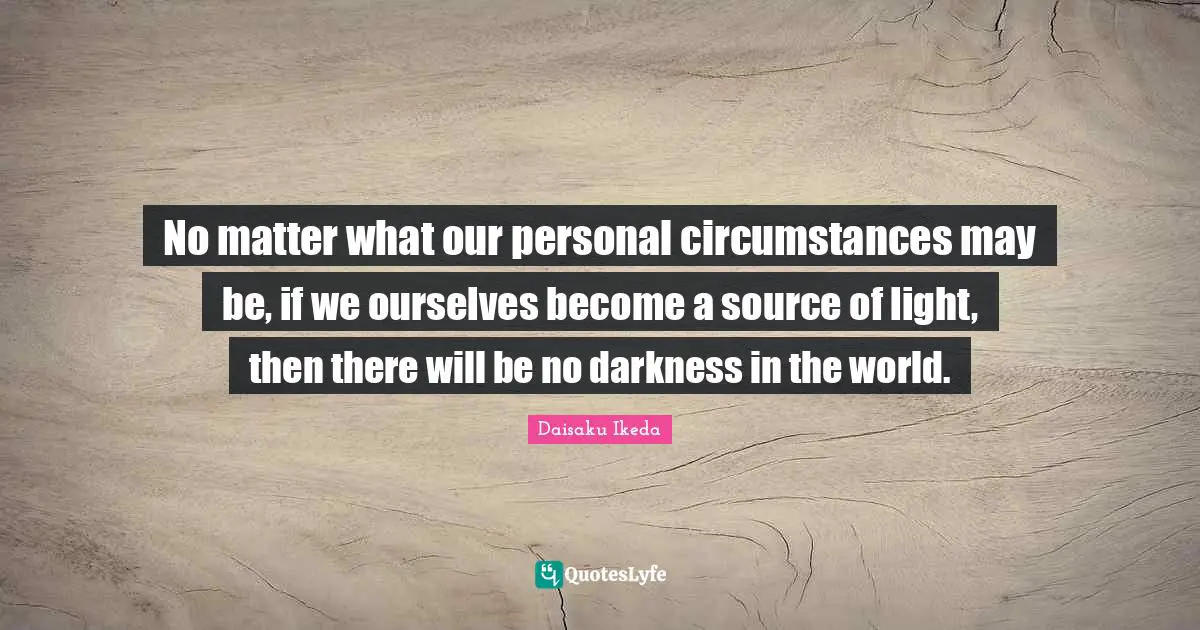 No matter what our personal circumstances may be, if we ourselves become a source of light, then there will be no darkness in the world.
