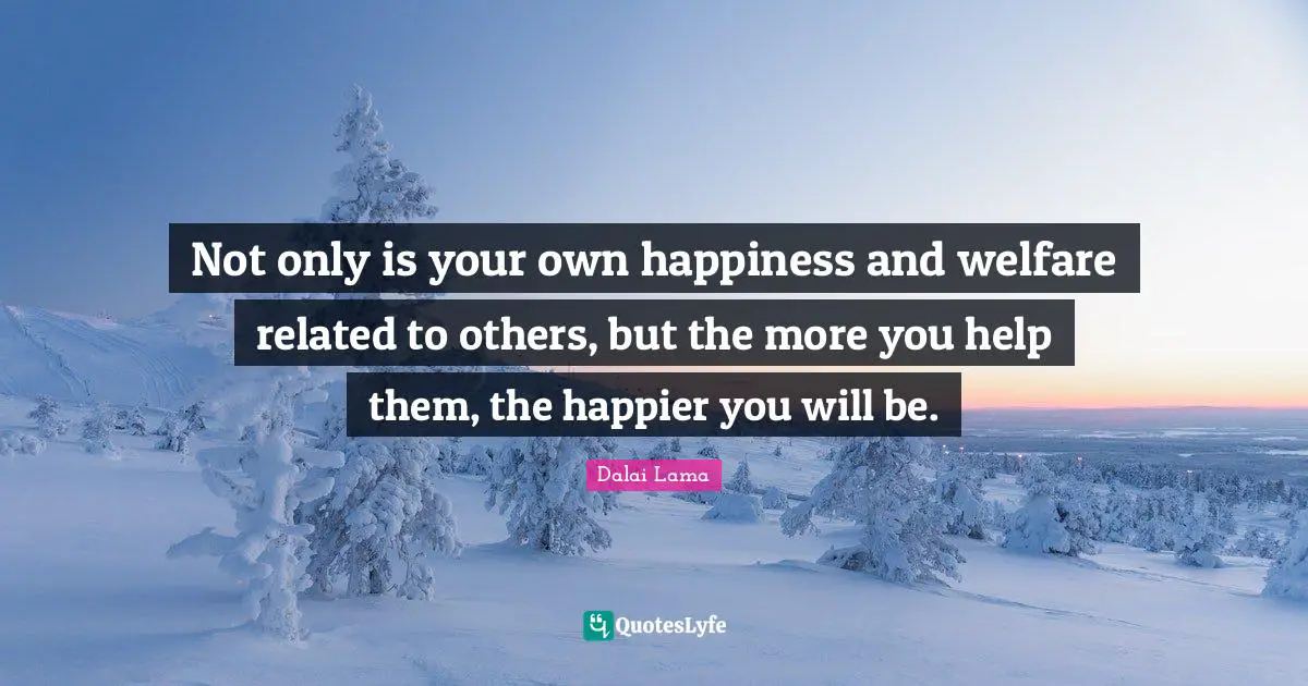 Not only is your own happiness and welfare related to others, but the more you help them, the happier you will be.