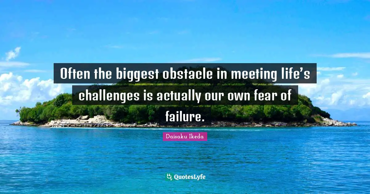 Often the biggest obstacle in meeting life’s challenges is actually our own fear of failure.
