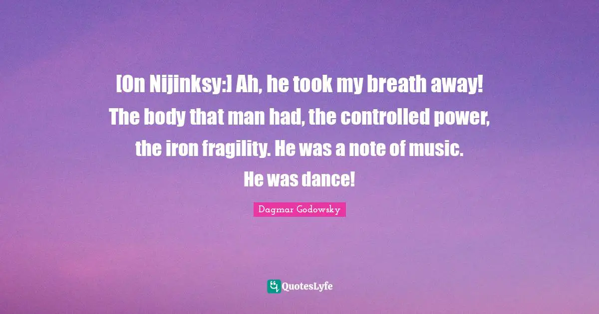 [On Nijinksy:] Ah, he took my breath away! The body that man had, the controlled power, the iron fragility. He was a note of music. He was dance!