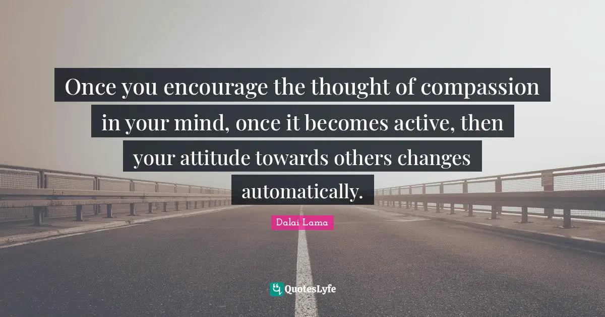 Once you encourage the thought of compassion in your mind, once it becomes active, then your attitude towards others changes automatically.