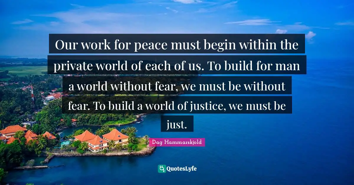 Our work for peace must begin within the private world of each of us. To build for man a world without fear, we must be without fear. To build a world of justice, we must be just.