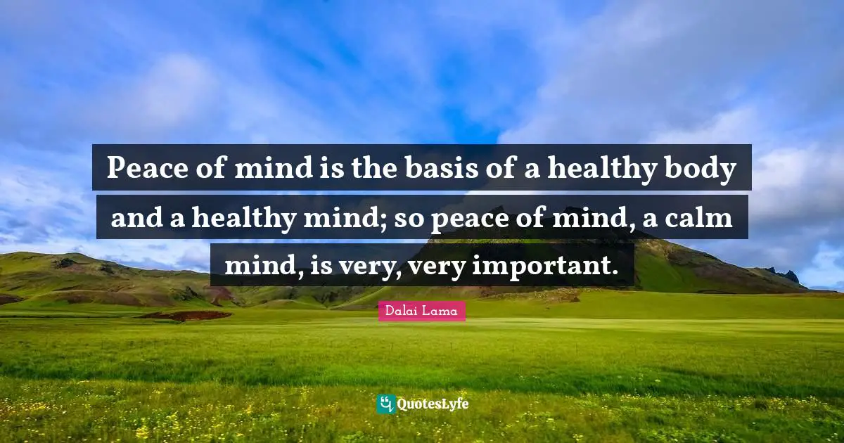 Peace of mind is the basis of a healthy body and a healthy mind; so peace of mind, a calm mind, is very, very important.