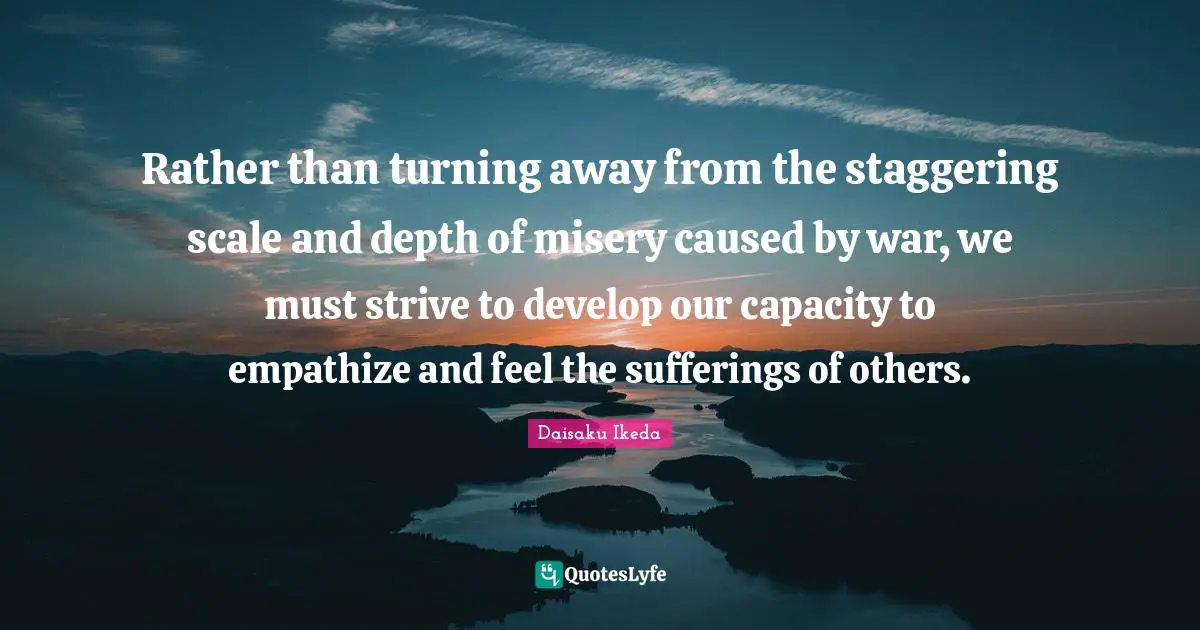 Rather than turning away from the staggering scale and depth of misery caused by war, we must strive to develop our capacity to empathize and feel the sufferings of others.
