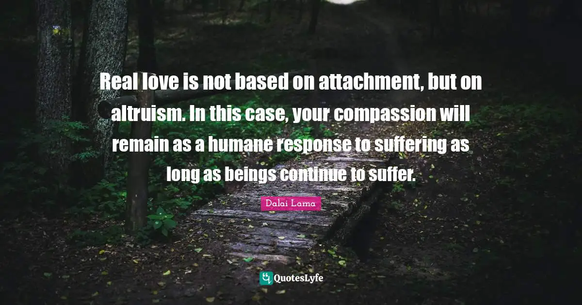 Humane Quotes: "Real love is not based on attachment, but on altruism. In this case, your compassion will remain as a humane response to suffering as long as beings continue to suffer."
