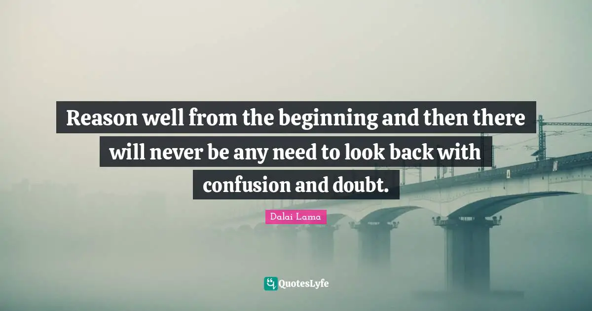 Reason well from the beginning and then there will never be any need to look back with confusion and doubt.