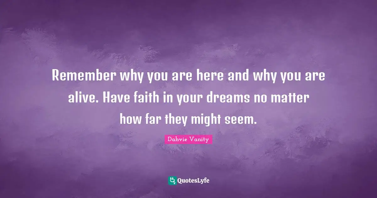 Remember why you are here and why you are alive. Have faith in your dreams no matter how far they might seem.