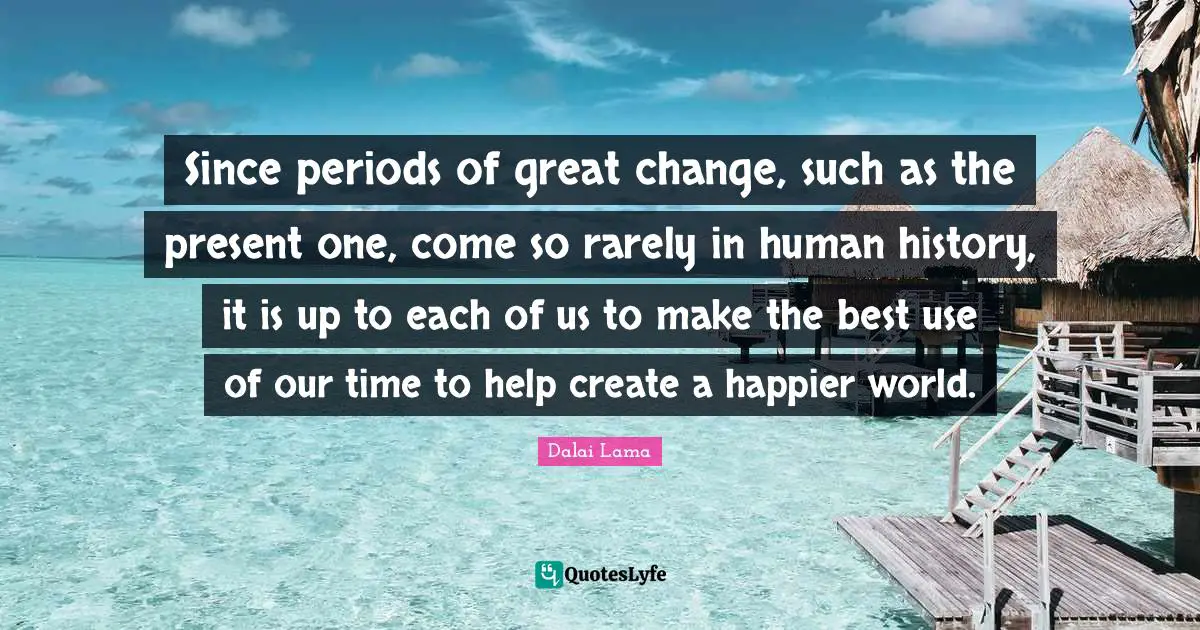 Since periods of great change, such as the present one, come so rarely in human history, it is up to each of us to make the best use of our time to help create a happier world.