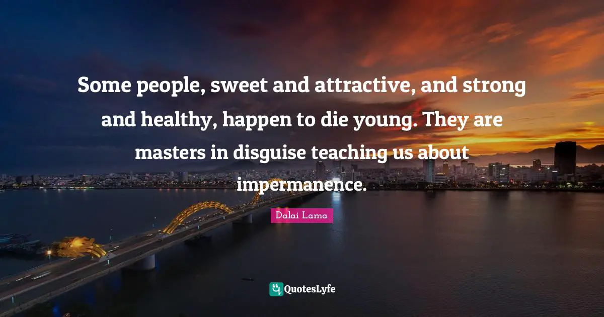 Impermanence Quotes: "Some people, sweet and attractive, and strong and healthy, happen to die young. They are masters in disguise teaching us about impermanence."