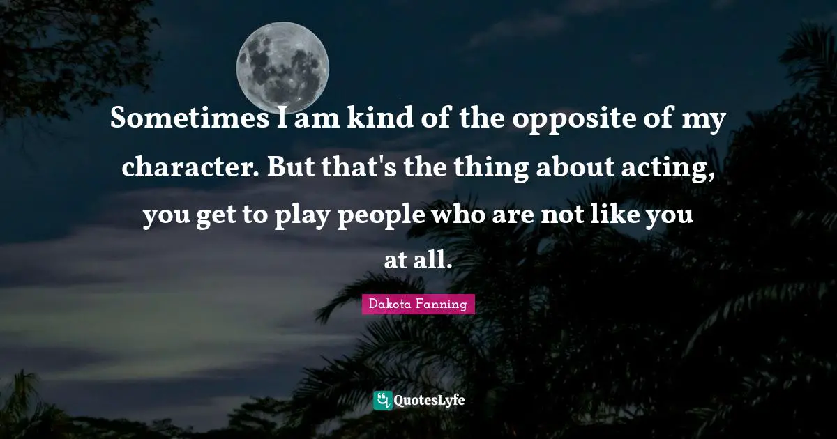 Dakota Fanning Quotes: "Sometimes I am kind of the opposite of my character. But that's the thing about acting, you get to play people who are not like you at all."