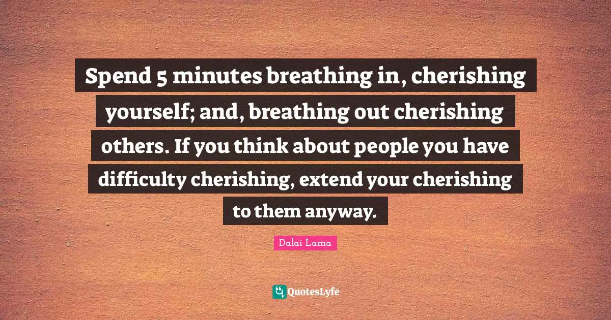Spend 5 minutes breathing in, cherishing yourself; and, breathing out cherishing others. If you think about people you have difficulty cherishing, extend your cherishing to them anyway.