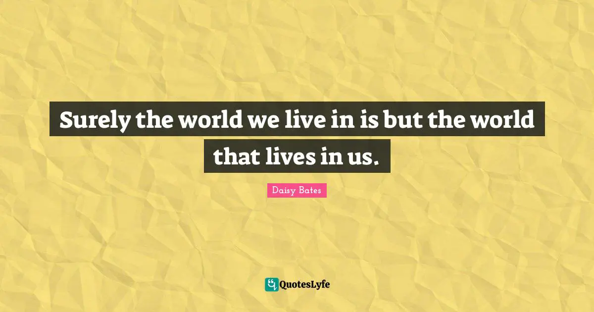 Surely the world we live in is but the world that lives in us.