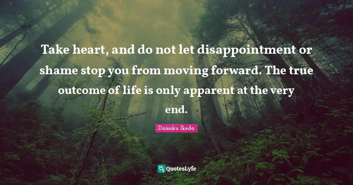 Take heart, and do not let disappointment or shame stop you from moving forward. The true outcome of life is only apparent at the very end.