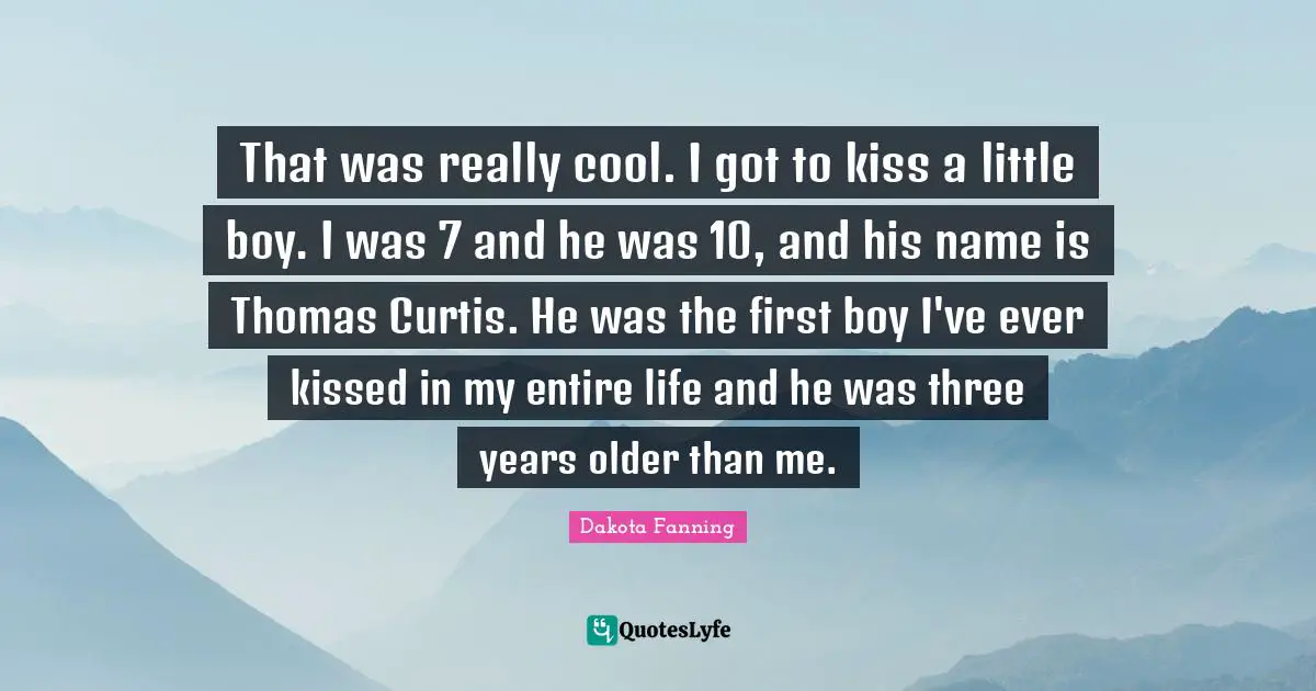 Dakota Fanning Quotes: "That was really cool. I got to kiss a little boy. I was 7 and he was 10, and his name is Thomas Curtis. He was the first boy I've ever kissed in my entire life and he was three years older than me."