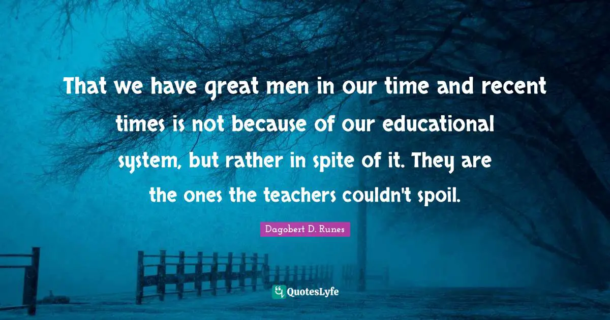 That we have great men in our time and recent times is not because of our educational system, but rather in spite of it. They are the ones the teachers couldn't spoil.