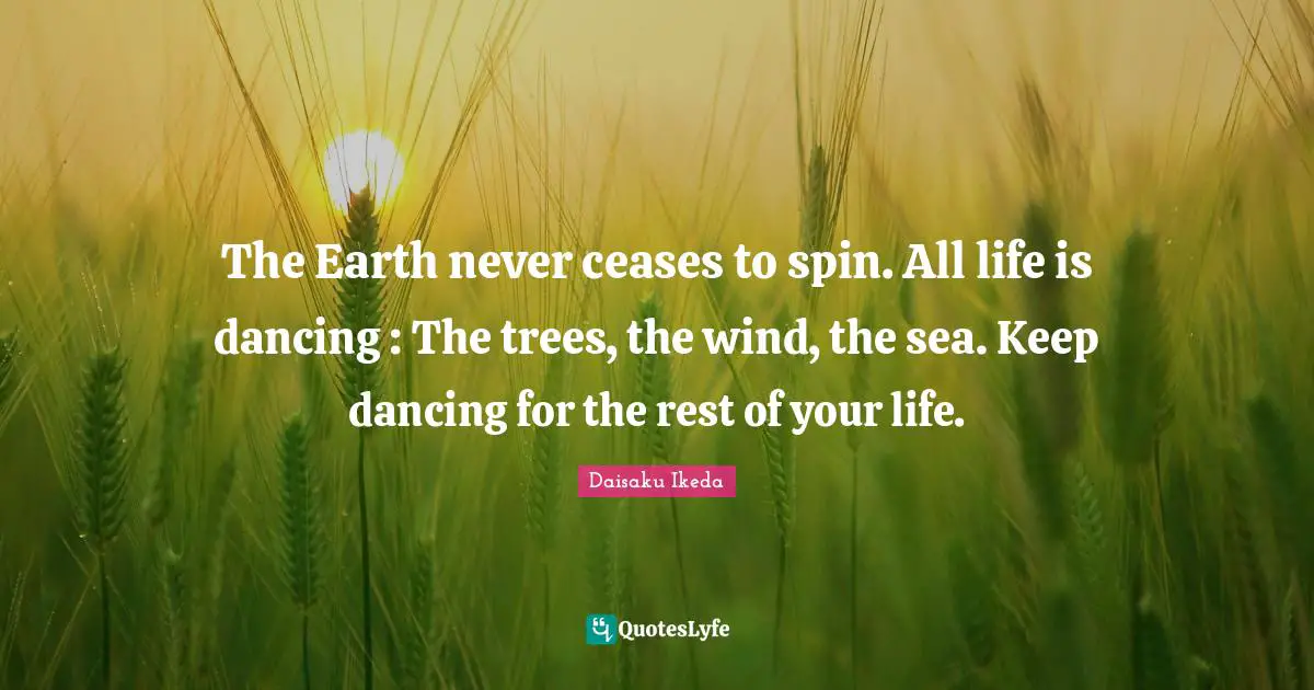The Earth never ceases to spin. All life is dancing : The trees, the wind, the sea. Keep dancing for the rest of your life.