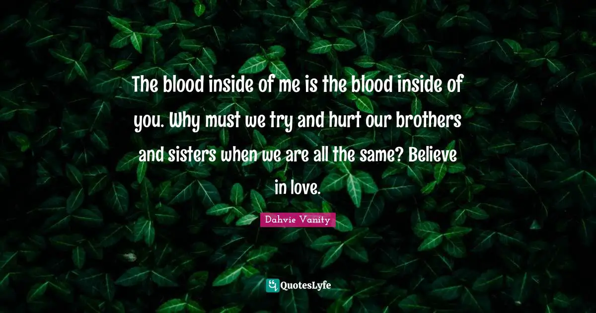 The blood inside of me is the blood inside of you. Why must we try and hurt our brothers and sisters when we are all the same? Believe in love.