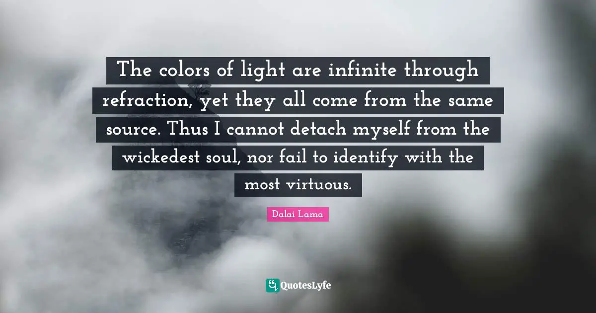 The colors of light are infinite through refraction, yet they all come from the same source. Thus I cannot detach myself from the wickedest soul, nor fail to identify with the most virtuous.