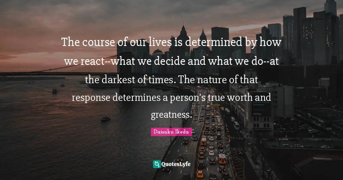 The course of our lives is determined by how we react--what we decide and what we do--at the darkest of times. The nature of that response determines a person's true worth and greatness.