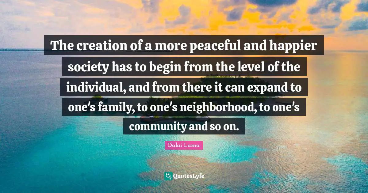 The creation of a more peaceful and happier society has to begin from the level of the individual, and from there it can expand to one's family, to one's neighborhood, to one's community and so on.