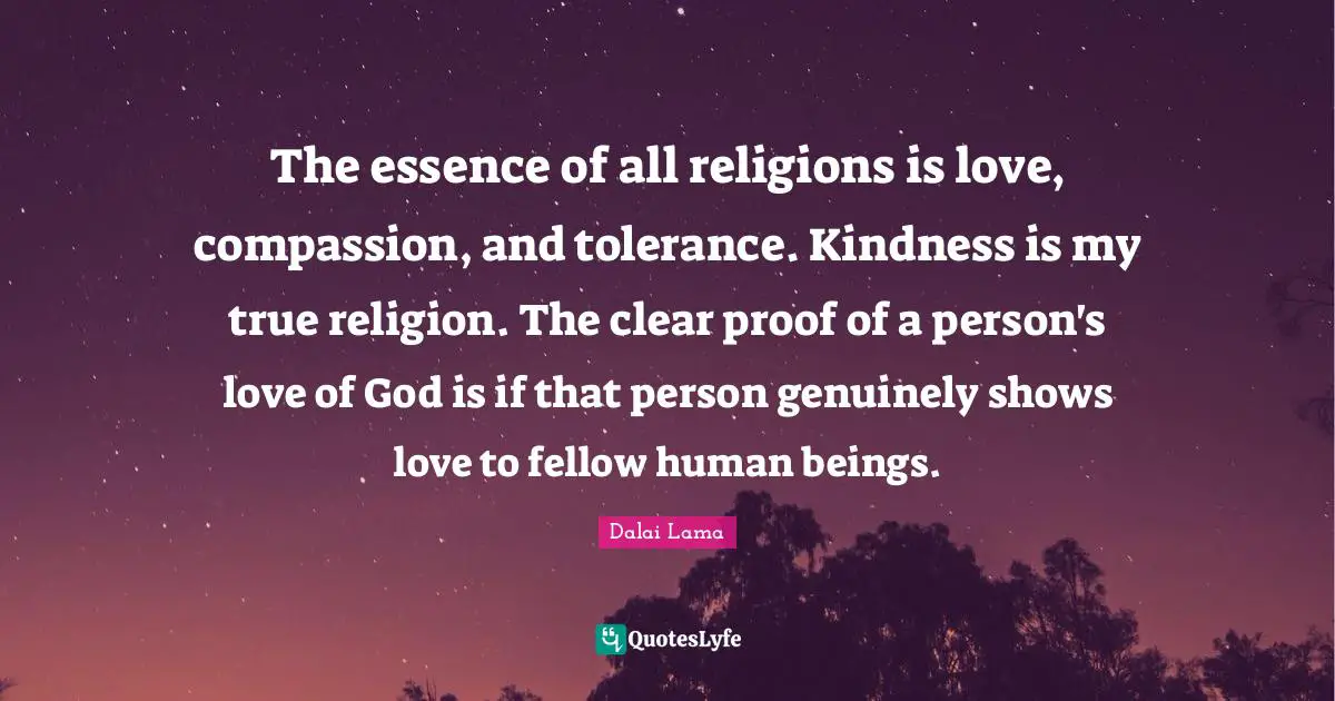 The essence of all religions is love, compassion, and tolerance. Kindness is my true religion. The clear proof of a person's love of God is if that person genuinely shows love to fellow human beings.