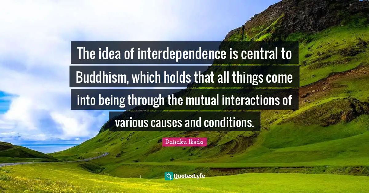 The idea of interdependence is central to Buddhism, which holds that all things come into being through the mutual interactions of various causes and conditions.