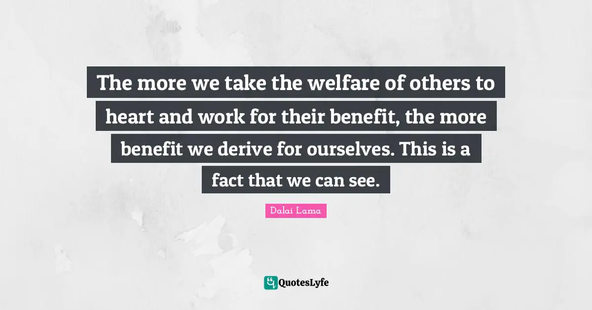 Welfare Quotes: "The more we take the welfare of others to heart and work for their benefit, the more benefit we derive for ourselves. This is a fact that we can see."