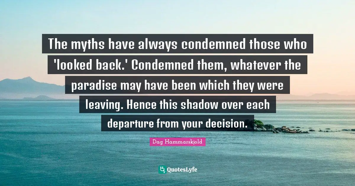 The myths have always condemned those who 'looked back.' Condemned them, whatever the paradise may have been which they were leaving. Hence this shadow over each departure from your decision.