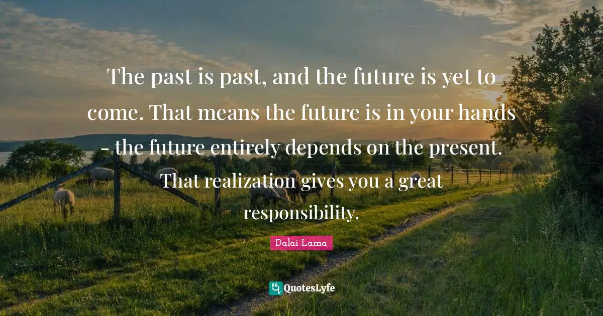 The past is past, and the future is yet to come. That means the future is in your hands - the future entirely depends on the present. That realization gives you a great responsibility.