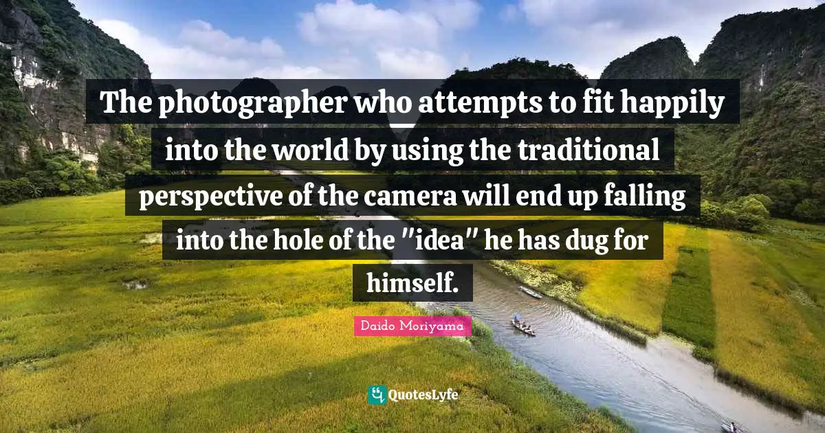 The photographer who attempts to fit happily into the world by using the traditional perspective of the camera will end up falling into the hole of the "idea" he has dug for himself.