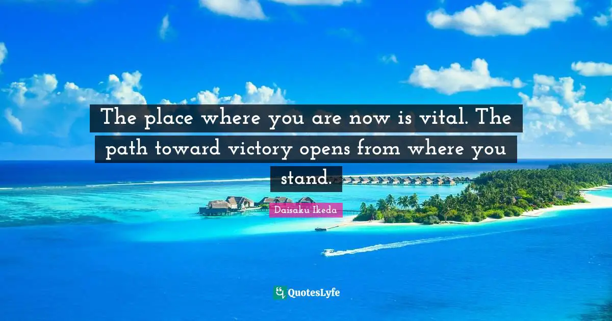 The place where you are now is vital. The path toward victory opens from where you stand.