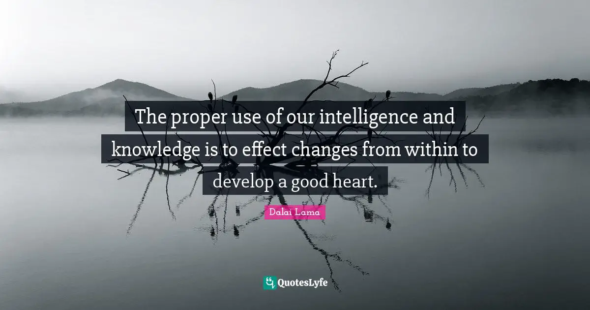 The proper use of our intelligence and knowledge is to effect changes from within to develop a good heart.