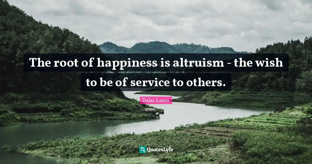 The root of happiness is altruism - the wish to be of service to others.