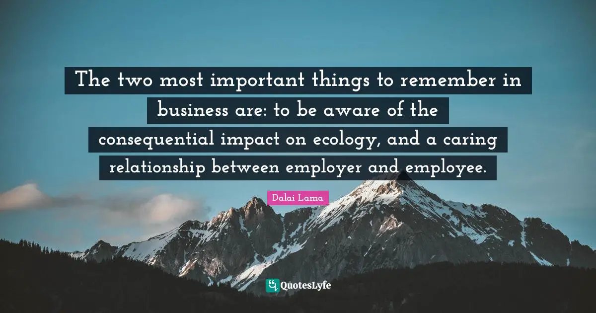 The two most important things to remember in business are: to be aware of the consequential impact on ecology, and a caring relationship between employer and employee.