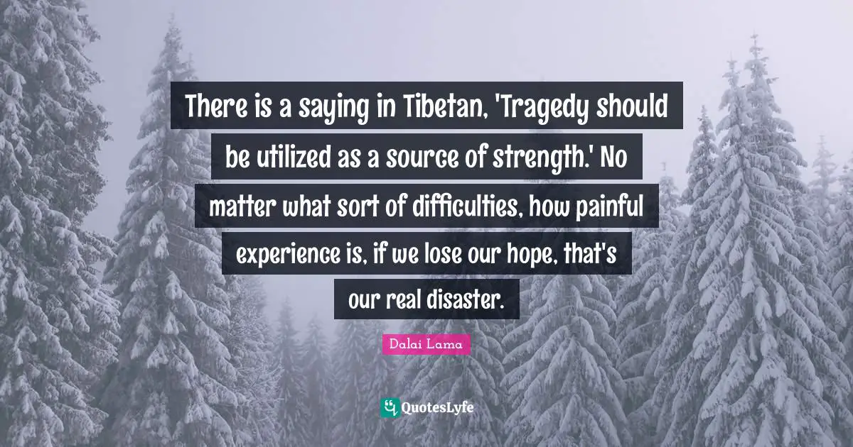 There is a saying in Tibetan, 'Tragedy should be utilized as a source of strength.' No matter what sort of difficulties, how painful experience is, if we lose our hope, that's our real disaster.