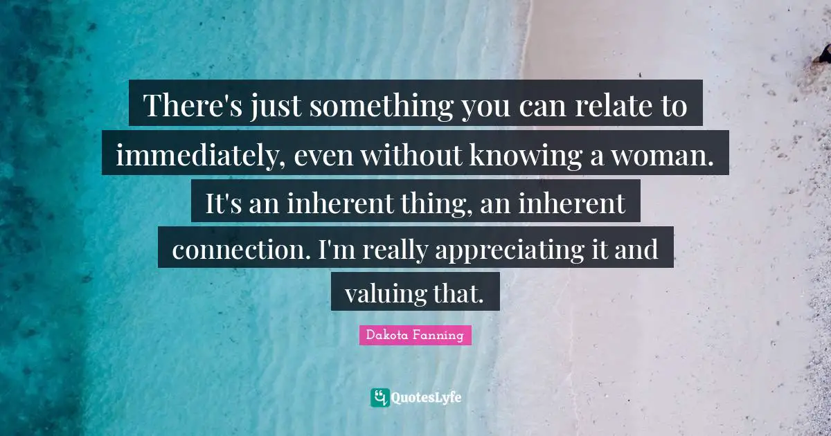 Dakota Fanning Quotes: "There's just something you can relate to immediately, even without knowing a woman. It's an inherent thing, an inherent connection. I'm really appreciating it and valuing that."