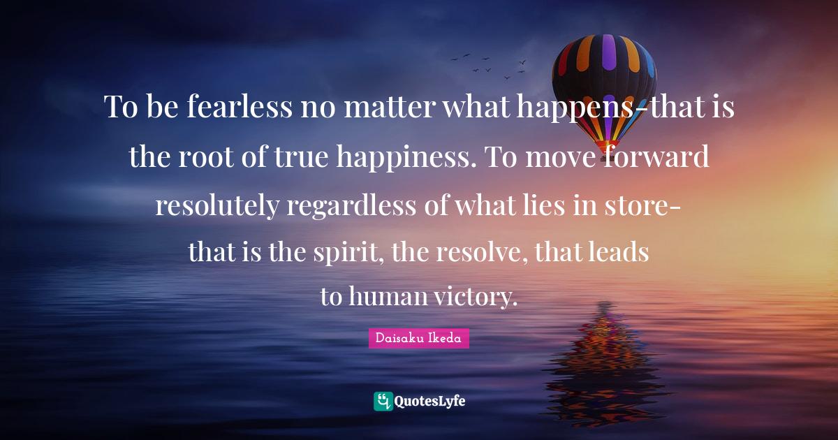 To be fearless no matter what happens-that is the root of true happiness. To move forward resolutely regardless of what lies in store-that is the spirit, the resolve, that leads to human victory.