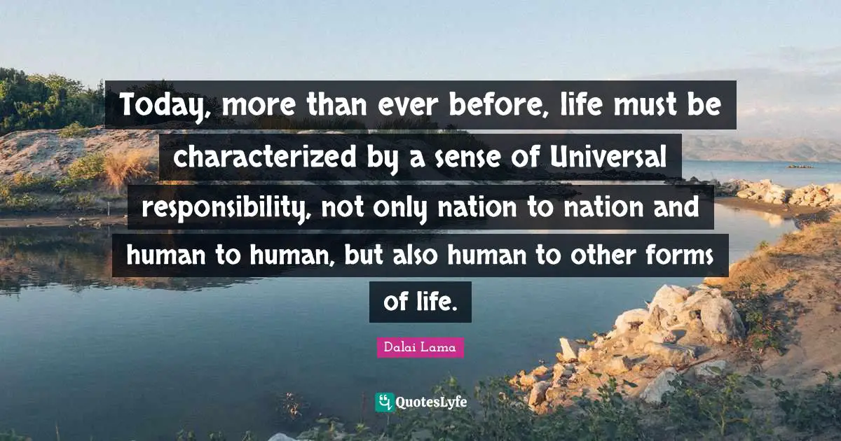 Today, more than ever before, life must be characterized by a sense of Universal responsibility, not only nation to nation and human to human, but also human to other forms of life.