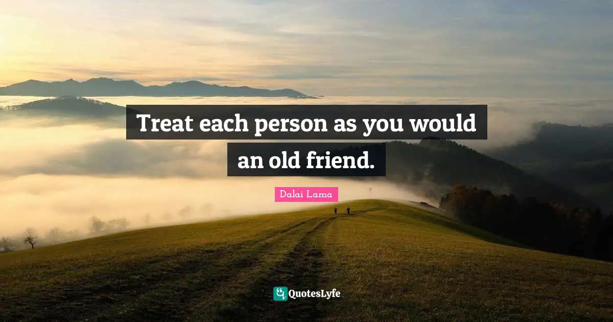 Treat each person as you would an old friend.