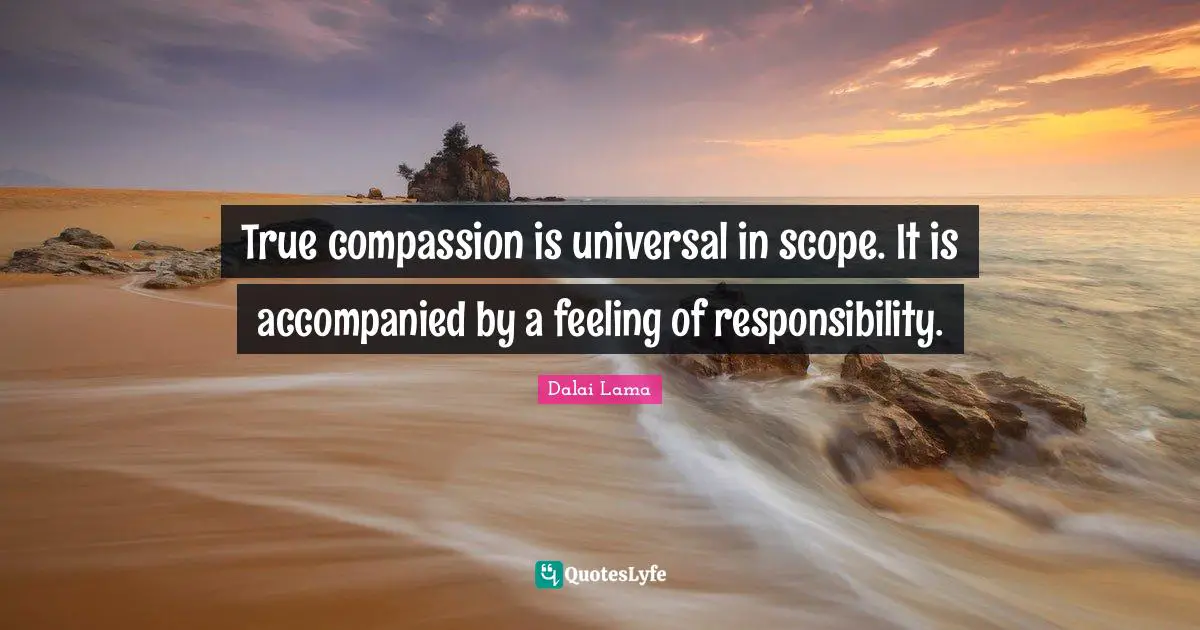 True compassion is universal in scope. It is accompanied by a feeling of responsibility.