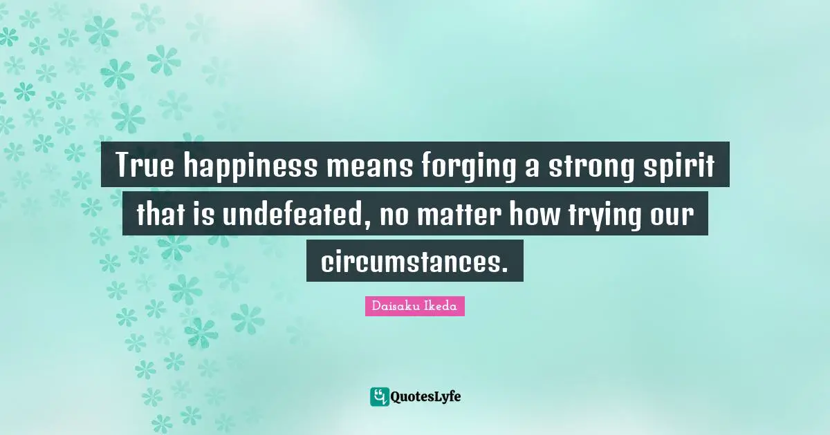 True happiness means forging a strong spirit that is undefeated, no matter how trying our circumstances.