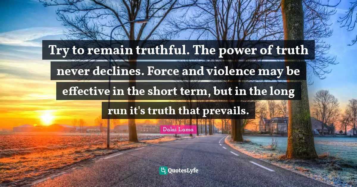 Try to remain truthful. The power of truth never declines. Force and violence may be effective in the short term, but in the long run it's truth that prevails.