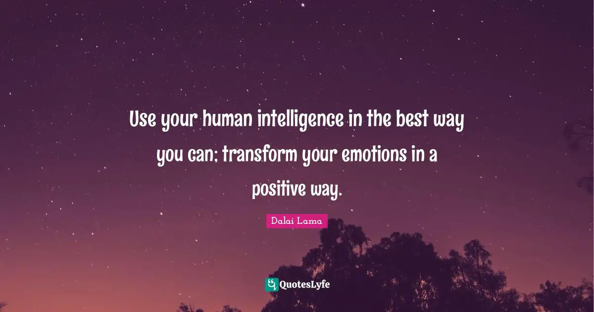 Use your human intelligence in the best way you can; transform your emotions in a positive way.