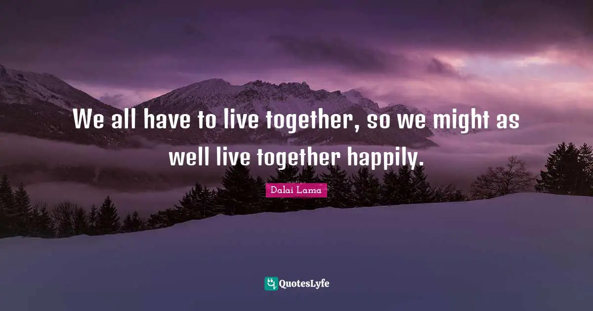 We all have to live together, so we might as well live together happily.